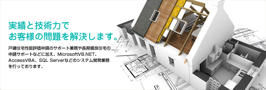 実績と技術力でお客様の問題を解決します。戸建住宅性能評価申請のサポート業務や長期優良住宅の申請サポートなどに加え、MicrosoftVB.NET、AccessVBA、SQL Serverなどのシステム開発業務を行っております。